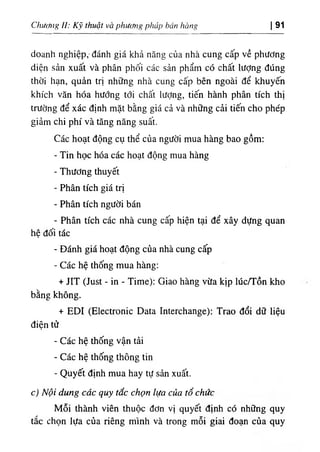 Chương II: Kỹ thuật và phương pháp bán hàng I 91
doanh nghiệp, đánh giá khả năng của nhà cung cấp về phương
diện sản xuất và phân phối các sản phẩm có chất lượng đúng
thời hạn, quản trị những nhà cung cấp bên ngoài để khuyến
khích văn hóa hướng tới chất lượng, tiến hành phân tích thị
trường để xác định mặt bằng giá cả và những cải tiến cho phép
giảm chi phí và tăng năng suất.
Các hoạt động cụ thể của người mua hàng bao gồm:
- Tin học hóa các hoạt động mua hàng
- Thương thuyết
- Phân tích giá trị
- Phân tích người bán
- Phân tích các nhà cung cấp hiện tại để xây dựng quan
hệ đối tác
- Đánh giá hoạt động của nhà cung cấp
- Các hệ thống mua hàng:
+ JIT (Just - in - Time): Giao hàng vừa kịp lúc/Tồn kho
bằng không.
+ EDI (Electronic Data Interchange): Trao đổi dữ liệu
điện tử
- Các hệ thống vận tải
- Các hệ thống thông tin
- Quyết định mua hay tự sản xuất.
c) Nội dung các quy tắc chọn lựa của tổ chức
Mỗi thành viên thuộc đơn vị quyết định có những quy
tắc chọn lựa của riêng mình và trong mỗi giai đoạn của quy
 