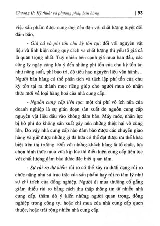 Chương II; thuật và phương pháp b
، 'inhhng 93
việc sản phẩm đưỢc cung ứng đều dặn với chất lượng tuyệt dối
dảm bẩo.
- Giá cả và phi tổ'« chu kỳ tổ« tại', dối với nguyên vật
liệu và linh kiện cUng quy cách và chất lượng thi yếu tố giá cả
là quan trọng nhất. Tuy nhiên bên cạnh giá mua ban dầu, các
công ty ngày càng liíu y dến nhũng phi tổn của chu kỳ tồn tại
như năng suất, phi bảo tri, độ tiêu hao nguyên liệu vận hành...
Người bán hàng có thể phân tích và tách lập phi tổn của chu
kỳ tồn tại ra thành mục riêng giUp cho người mua có nhận
thức mới về loại hàng hoá của nhà cung câp.
- Nguồn cung cấp liên tục: một chi phi vô ích nữa của
doanh nghiệp là sự gián đoạn sản xuất do nguồn cung cấp
nguyên vật liệu dầu vào không dảm bảo. Máy móc, nhân lực
bị bở phi do khOng sản xuất gây nên những thiệt hại vô cUng
lớn. Do-Vậy nhà cung cấp nào dầm bẩo dược các chuyến giao
hàng và giữ dưỢc những gì dã hứa có thể dạt dưỢc ưu thế khác
biệt trên thị trường. Dối với những khách hàng là tổ chức, lựa
chọn hình thức mua vừa klp lúc thì diều kiện cung cấp liên tục
với chất lượng dầm bảo dược dặc biệt quan tâm.
- Sự rủi ro dự kiến: rủi ro có thể xảy ra dưới dạng rủi ro
chức năng như sự trục trặc của sàn phẩm hay rủi ro tâm lý như
sự chỉ trích của dồng nghiệp. Người dl mua thường cố gắng
gỉàm thiểu rủi ro bằng cách thu thập thông tin từ nhiều nhà
cung cấp, thăm dO ý kiến những người quan trọng, dồng
nghiệp trong công ty, hoặc chỉ mua của nhà cung cấp quen
thuộc, hoặc trài rộng nhiều nhà cung cấp.
 