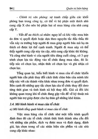 ‫ا‬
94 Q Ể tri bán hàng
- Chinh trị văn phòng: sự tranh chấp g‫؛‬ữa các khố‫؛‬
phòng ban trong công ty, có thể vì bộ phận một thích nhà
cung cấp X cho nên bộ phận ha‫؛‬ sẽ mua hàng của nhà cung
cãp Y.
- Vấn đề ưa thích cá nhân: ngay kể cà kh‫؛‬ việc mua bán
do dơn vl quyết định hoặc dựa theo nguyên tắc dấu thầu thi
vẫn xày ra trường hỢp người di mua giUp người bán mà họ ưa
thích có dược ‫؛‬Ợ‫؛‬ thế cạnh tranh. Ngườ! di mua này có thể
thấy người cung cấp này tin cậy, nhà cung cấp khác thì không.
Và cũng như hành vi của người tiêu dùng cuối cUng, có 3 quy
trình chọn lựa tác dộng vào tổ chức dang mua sắm, dó là:
tiếp xức có chọn lọc, nhận thức có chọn lọc và ghi nhận có
chọn lọc.
Tổng quan lại, hiểu b‫؛‬ết hành vi mua của tổ chức khiến
người bán cần phẳi thay dổi cách thức chào bán của minh khi
tiếp xức vdí các thành viên khác nhau trong dơn vị quyết định.
Bên cạnh dó những quy tắc chọn lựa của tổ chức thay dổi theo
từng thời gi.an và tinh hình xã hội thay dổi. Giá cà dôi khi
không quan trọng khi tổ chức dang gặp vấn dề về kỹ thuật mà
ngườỉ bán trỢ giUp dưỢc cho họ tháo gd những khó khân.
3.4. Mô hììih hành vi mua của tổchức
‫وه‬ Mô kinh tổng q Ể hành vi mua c ầ tổ chức
Việc mua hầng của tổ chừc như một tiến trình quyết
djnh theo đó các tổ chức chinh thức hlnh thành nhu cầu dối
vdi những sần phẩm, dịch vụ dưỢc mua và định dạng, đánh
giá, lựa chọn trong số các nhẫn hiệu sàn phổm và các nhà
cung cấp khấc nhau;
 