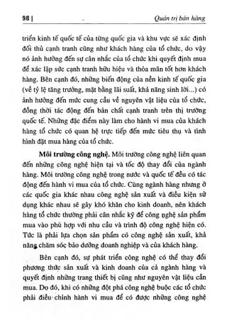 98 I Quản trị bán hàng
triển kinh tế quốc tế của từng quốc gia và khu vực sẽ xác định
đối thủ cạnh tranh cũng như khách hàng của tổ chức, do vậy
nó ảnh hưởng đến sự cân nhắc của tổ chức khi quyết định mua
để xác lập sức cạnh tranh hữu hiệu và thỏa mãn tốt hơn khách
hàng. Bên cạnh đó, những biến động của nền kinh tế quốc gia
(về tỷ lệ tăng trưởng, mặt bằng lãi suất, khả năng sinh lời...) có
ảnh hưởng đến mức cung cầu về nguyên vật liệu của tổ chức,
đồng thời tác động đến bản chất cạnh tranh ưên thị trường
quốc tế. Những đặc điểm này làm cho hành vi mua của khách
hàng tổ chức có quan hệ trực tiếp đến mức tiêu thụ và tình
hình đặt mua hàng của tổ chức.
Môi trường công nghệ. Môi trường công nghệ liên quan
đến những công nghệ hiện tại và tốc độ thay đổi của ngành
hàng. Môi trường công nghệ trong nước và quốc tế đều có tác
động đến hành vi mua của tổ chức. Cùng ngành hàng nhưng ở
các quốc gia khác nhau công nghệ sản xuất và điều kiện sử
dụng khác nhau sẽ gây khó khăn cho kinh doanh, nên khách
hàng tổ chức thường phải cân nhắc kỹ để công oghệ sản phẩm
mua vào phù hợp với nhu cầu và trình độ công nghệ hiện có.
Tức là phải lựa chọn sản phẩm có công nghệ sản xuất, khả
năng chăm SÔÇ bảo dưỡng doanh nghiệp và của khách hàng.
Bên cạnh đó, sự phát triển công nghệ có thể thay đổi
phương thức sản xuất và kinh doanh của cả ngành hàng và
quyết định những trang thiết bị cũng như nguyên vật liệu cần
mua. Dọ đó, khi có những đột phá công nghệ buộc các tổ chức
phải điều, chỉnh hành vi mua để có được những công nghệ
 