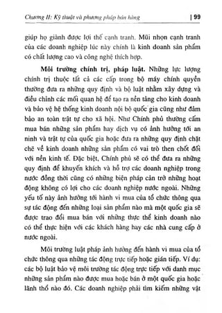 Chương //; Kỹ thuật và phương pháp hán hàng 99
giúp họ giành đưỢc lợi thế cạnh tranh. Mũi nhọn cạnh tranh
của các doanh nghiệp lúc này chính là kinh doanh sản phẩm
có chất lượng cao và công nghệ thích hợp.
Môi trường chính trị, pháp luật. Những lực lượng
chính trị thuộc tất cả các cấp trong bộ máy chính quyền
thường đưa ra những quy định và bộ luật nhằm xây dựng và
điều chỉnh các mối quan hệ để tạo ra nền tảng cho kinh doanh
và bảo vệ hệ thống kinh doanh nội bộ quốc gia cũng như đảm
bảo an toàn trật tự cho xã hội. Như Chính phủ thường cấín
mua bán những sản phẩm hay dịch vụ có ảnh hưởng tới an
ninh và trật tự của quốc gia hoặc đưa ra những quy định chặt
chẽ về kinh doanh những sản phẩm có vai trò then chốt đối
với nền kinh tế. Đặc biệt, Chính phủ sẽ có thể đưa ra những
quy định để khuyến khích và hỗ trỢ các doanh nghiệp trong
nước đồng thời cũng có những biện pháp cản trở những hoạt
động không có lợi cho các doanh nghiệp nước ngoài. Những
yếu tố này ảnh hưởng tới hành vi mua của tổ chức thông qua
sự tác động đến những loại sản phẩm nào mà một quốc gia sẽ
được trao đổi mua bán với những thực thể kinh doanh nào
có thể thực hiện với các khách hàng hay các nhà cung cấp ở
nước ngoài.
Môi trường luật pháp ảnh hưởng đến hành vi mua của tổ
chức thông qua những tác động trực tiếp hoặc gián tiếp. Ví dụ:
các bộ luật bảo vệ môi trường tác động trực tiếp vđi danh mục
những sản phẩm nào được mua hoặc bán ở một quốc gia hoặc
lãnh thổ nào đó. Các doanh nghiệp phải tìm kiếm những vật
 