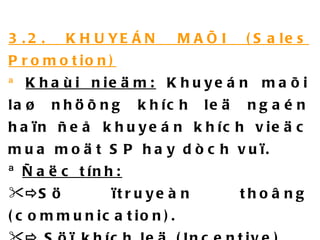 3.2. KHUYEÁN MAÕI (Sales Promotion) ª  Khaùi nieäm:  Khuyeán maõi laø nhöõng khích leä ngaén haïn ñeå khuyeán khích vieäc mua moät SP hay dòch vuï. ª  Ñaëc tính:  Sö ïtruyeàn thoâng (communication).    Söï khích leä (Incentive).    Söï môøi chaøo (Invitation). 