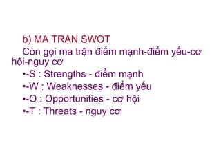 b) MA TRẬN SWOT Còn gọi ma trận điểm mạnh-điểm yếu-cơ hội-nguy cơ  -S : Strengths - điểm mạnh -W : Weaknesses - điểm yếu -O : Opportunities - cơ hội -T : Threats - nguy cơ 