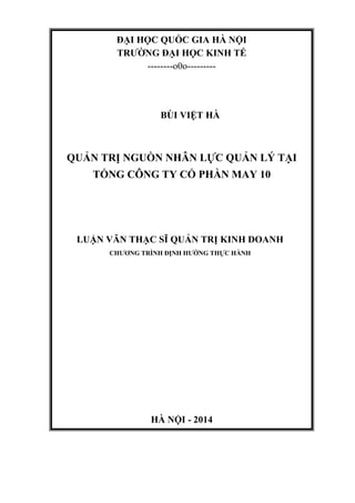 ĐẠI HỌC QUỐC GIA HÀ NỘI
TRƢỜNG ĐẠI HỌC KINH TẾ
--------o0o---------
BÙI VIỆT HÀ
QUẢN TRỊ NGUỒN NHÂN LỰC QUẢN LÝ TẠI
TỔNG CÔNG TY CỔ PHẦN MAY 10
LUẬN VĂN THẠC SĨ QUẢN TRỊ KINH DOANH
CHƢƠNG TRÌNH ĐỊNH HƢỚNG THỰC HÀNH
HÀ NỘI - 2014
 