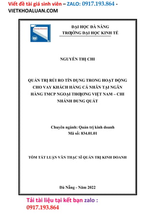 Viết đề tài giá sinh viên – ZALO: 0917.193.864 -
VIETKHOALUAN.COM
Tải tài liệu tại kết bạn zalo :
0917.193.864
ĐẠI HỌC ĐÀ NẴNG
TRƢỜNG ĐẠI HỌC KINH TẾ
NGUYỄN THỊ CHI
QUẢN TRỊ RỦI RO TÍN DỤNG TRONG HOẠT ĐỘNG
CHO VAY KHÁCH HÀNG CÁ NHÂN TẠI NGÂN
HÀNG TMCP NGOẠI THƢƠNG VIỆT NAM – CHI
NHÁNH DUNG QUẤT
Chuyên ngành: Quản trị kinh doanh
Mã số: 834.01.01
TÓM TẮT LUẬN VĂN THẠC SĨ QUẢN TRỊ KINH DOANH
Đà Nẵng - Năm 2022
 