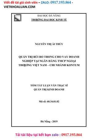 Viết đề tài giá sinh viên – ZALO: 0917.193.864 -
VIETKHOALUAN.COM
Tải tài liệu tại kết bạn zalo : 0917.193.864
ĐẠI HỌC ĐÀ NẴNG
TRƢỜNG ĐẠI HỌC KINH TẾ
NGUYỄN THỊ ÁI THỦY
QUẢN TRỊ RỦI RO TRONG CHO VAY DOANH
NGHIỆP TẠI NGÂN HÀNG TMCP NGOẠI
THƢƠNG VIỆT NAM – CHI NHÁNH KONTUM
TÓM TẮT LUẬN VĂN THẠC SĨ
QUẢN TRỊ KINH DOANH
Mã số: 60.34.01.02
Đà Nẵng - 2019
 