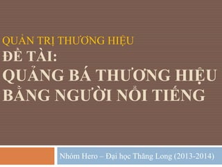 QUẢN TRỊ THƯƠNG HIỆU 
ĐỀ TÀI: 
QUẢNG BÁ THƯƠNG HIỆU 
BẰNG NGƯỜI NỔI TIẾNG 
Nhóm Hero – Đại học Thăng Long (2013-2014) 
 