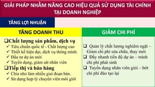  Quản lý chất lượng nghiêm ngặt –
Giảm chi phí sửa chữa, thay mới
 Đẩy nhanh tiến độ dự án – tránh
chi phí phát sinh
 Tuyển dụng nhân viên giỏi – bớt
chi phí đào tạo lại
Chất lượng sản phẩm, dịch vụ
 Tiêu chuẩn quốc tế - Chất lượng cao
 Thiết kế hiện đại, dịch vụ thông minh.
 Đầu tư dự án mới
 Tuyển dụng, giám sát nhân viên
Tiếp thị và bán hàng
 Chia nhỏ làm nhiều giai đoạn bán.
 Sử dụng hợp lý chuyên viên môi giới
GIẢI PHÁP NHẰM NÂNG CAO HIỆU QUẢ SỬ DỤNG TÀI CHÍNH
TẠI DOANH NGHIỆP
TĂNG LỢI NHUẬN
TĂNG DOANH THU GIẢM CHI PHÍ
 
