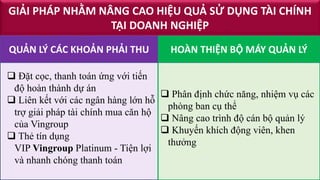 GIẢI PHÁP NHẰM NÂNG CAO HIỆU QUẢ SỬ DỤNG TÀI CHÍNH
TẠI DOANH NGHIỆP
 Đặt cọc, thanh toán ứng với tiến
độ hoàn thành dự án
 Liên kết với các ngân hàng lớn hỗ
trợ giải pháp tài chính mua căn hộ
của Vingroup
 Thẻ tín dụng
VIP Vingroup Platinum - Tiện lợi
và nhanh chóng thanh toán
 Phân định chức năng, nhiệm vụ các
phòng ban cụ thể
 Nâng cao trình độ cán bộ quản lý
 Khuyến khích động viên, khen
thưởng
HOÀN THIỆN BỘ MÁY QUẢN LÝQUẢN LÝ CÁC KHOẢN PHẢI THU
 