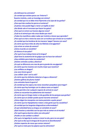 ¿Se disfrazan los animales?
¿Es verdad que existen peces con ‘linterna’?
Nuestro instinto, ¿solo se investiga con simios?
¿Es verdad que no se debe mirar fijamente a los ojos de los gorilas?
¿Para qué dan vueltas los perros al sentarse?
¿Cuántas crías puede llegar a tener un topillo al año?
¿De dónde sale el ronroneo que hacen los gatos?
¿Para qué se comen sus huevos algunas ranas?
¿Cuál es el animal que más crece desde que nace?
¿Todos los mamíferos saben nadar por instinto o tienen que aprender?
¿Para qué se crían a veces las aves con un muñeco que simula ser su madre?
¿Es verdad que las hembras de los macacos ‘pagan’ favores con sexo?
¿Es cierto que hace miles de años las libélulas eran gigantes?
¿Los erizos se untan de veneno?
¿Cómo muerde un cocodrilo?
¿Es blanco el oso polar?
¿Por qué el oso malayo tiene así la lengua?
¿Qué tiene la anatomía de los galgos que los hace tan veloces?
¿Hay antídoto para todas las serpientes?
¿Existen animales zurdos y diestros?
¿En qué se diferencia una raza de perro grande de una gigante?
¿Es cierto que los insectos ven mucho mejor que nosotros?
¿Los anfibios se ahogan?
¿Las aves tienen gases?
¿Los colibrís ‘pían’ con la cola?
¿Es cierto que los elefantes detectan el agua a distancia?
¿Existen gallinas de pluma rizada?
¿Los animales hacen la guerra?
¿Es verdad que los sapos y las ranas necesitan parpadear para tragar?
¿Es cierto que hay hormigas con la cabeza como un tapón?
¿La ley permite criar cualquier especie de animal en casa?
¿Cómo se recuentan las poblaciones de insectos?
¿Es cierto que en Congo matan a más guardias de los parques que gorilas?
¿Es cierto que un cóndor puede ayunar durante semanas?
¿Cómo eligen los mosquitos con tanta precisión a quién pican?
¿Es cierto que los hipopótamos matan a más gente que los cocodrilos?
¿Es verdad que las langostas diagnostican enfermedades?
¿A qué velocidad lanza su lengua un camaleón al cazar?
¿Qué insectos y arácnidos son los que más se comen en el mundo?
¿Por qué la garza duerme sobre una sola pata?
¿Puede un ave cambiar su dieta?
¿Por qué a la lagartija le vuelve a crecer la cola, pero no una pata?
¿Por qué se dice que la lengua de los perros es desinfectante?
¿Existen especies de ranas que coman ratones?
¿Por qué es malo para los pájaros que los alimenten?
 