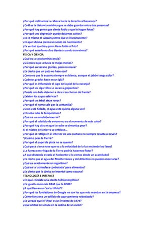 ¿Por qué inclinamos la cabeza hacia la derecha al besarnos?
¿Cuál es la distancia mínima que se debe guardar entre dos personas?
¿Por qué hay gente que siente fobia a que le hagan fotos?
¿Por qué una depresión puede dejarnos calvos?
¿Es lo mismo el subconsciente que el insconsciente?
¿En qué idioma piensa un sordo de nacimiento?
¿Es verdad que hay quien tiene fobia al frío?
¿Por qué enseñamos los dientes cuando sonreímos?
FÍSICA Y CIENCIA
¿Qué es la sonoluminiscencia?
¿Si corres bajo la lluvia te mojas menos?
¿Por qué en verano graniza, pero no nieva?
¿Es cierto que un pato no hace eco?
¿Cómo es que la espuma siempre es blanca, aunque el jabón tenga color?
¿Cuántos grados hace en un iglú?
¿Por qué es inflamable el jugo de la piel de la naranja?
¿Por qué los cigarrillos se sacan a golpecitos?
¿Puede una bala detener a otra si se chocan de frente?
¿Existen los rayos esféricos?
¿Por qué un árbol atrae rayos?
¿Por qué el humo sale por la ventanilla?
¿Si no está helada, el agua está quieta alguna vez?
¿El ruido sube la temperatura?
¿Qué es un emulsión inversa?
¿Por qué el solsticio de verano no es el momento de más calor?
¿Por qué hay días en que la radio se sintoniza peor?
Si el núcleo de la tierra se enfriase…
¿Por qué el reflejo en el interior de una cuchara no siempre resulta al revés?
‘¿Cuánto pesa la Tierra?’
¿Por qué el papel de plata no se quema?
¿Qué pasa si una nave que va a la velocidad de la luz enciende los faros?
¿La fuerza centrífuga de la Tierra podría hacernos flotar?
¿A qué distancia estaría el horizonte si lo vemos desde un acantilado?
¿Es cierto que el agua del Mediterráneo y del Atlántico no pueden mezclarse?
¿Qué es exactamente un algoritmo?
¿Qué es la ‘atmósfera controlada’ para alimentos?
¿Es cierto que la tónica se inventó como vacuna?
TECNOLOGÍA E INTERNET
¿En qué consiste una planta hidroenergética?
¿Es igual la memoria RAM que la ROM?
¿A qué llaman un ‘sol artificial’?
¿Por qué los fundadores de Google no son los que más mandan en la empresa?
¿Cómo funciona un edificio de aparcamiento robotizado?
¿Es verdad que el ‘iPod’ es un invento de 1979?
¿Qué altitud se simula en la cabina de un avión?
 