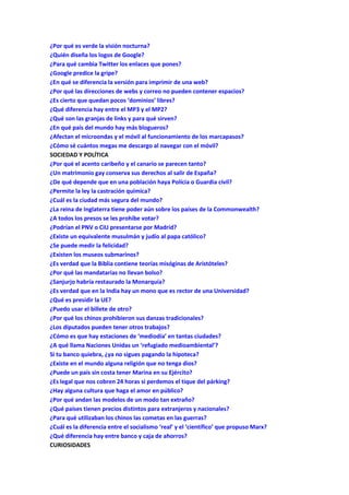 ¿Por qué es verde la visión nocturna?
¿Quién diseña los logos de Google?
¿Para qué cambia Twitter los enlaces que pones?
¿Google predice la gripe?
¿En qué se diferencia la versión para imprimir de una web?
¿Por qué las direcciones de webs y correo no pueden contener espacios?
¿Es cierto que quedan pocos ‘dominios’ libres?
¿Qué diferencia hay entre el MP3 y el MP2?
¿Qué son las granjas de links y para qué sirven?
¿En qué país del mundo hay más blogueros?
¿Afectan el microondas y el móvil al funcionamiento de los marcapasos?
¿Cómo sé cuántos megas me descargo al navegar con el móvil?
SOCIEDAD Y POLÍTICA
¿Por qué el acento caribeño y el canario se parecen tanto?
¿Un matrimonio gay conserva sus derechos al salir de España?
¿De qué depende que en una población haya Polícia o Guardia civil?
¿Permite la ley la castración química?
¿Cuál es la ciudad más segura del mundo?
¿La reina de Inglaterra tiene poder aún sobre los países de la Commonwealth?
¿A todos los presos se les prohíbe votar?
¿Podrían el PNV o CiU presentarse por Madrid?
¿Existe un equivalente musulmán y judío al papa católico?
¿Se puede medir la felicidad?
¿Existen los museos submarinos?
¿Es verdad que la Biblia contiene teorías misóginas de Aristóteles?
¿Por qué las mandatarias no llevan bolso?
¿Sanjurjo habría restaurado la Monarquía?
¿Es verdad que en la India hay un mono que es rector de una Universidad?
¿Qué es presidir la UE?
¿Puedo usar el billete de otro?
¿Por qué los chinos prohibieron sus danzas tradicionales?
¿Los diputados pueden tener otros trabajos?
¿Cómo es que hay estaciones de ‘mediodía’ en tantas ciudades?
¿A qué llama Naciones Unidas un ‘refugiado medioambiental’?
Si tu banco quiebra, ¿ya no sigues pagando la hipoteca?
¿Existe en el mundo alguna religión que no tenga dios?
¿Puede un país sin costa tener Marina en su Ejército?
¿Es legal que nos cobren 24 horas si perdemos el tique del párking?
¿Hay alguna cultura que haga el amor en público?
¿Por qué andan las modelos de un modo tan extraño?
¿Qué países tienen precios distintos para extranjeros y nacionales?
¿Para qué utilizaban los chinos las cometas en las guerras?
¿Cuál es la diferencia entre el socialismo ‘real’ y el ‘científico’ que propuso Marx?
¿Qué diferencia hay entre banco y caja de ahorros?
CURIOSIDADES
 