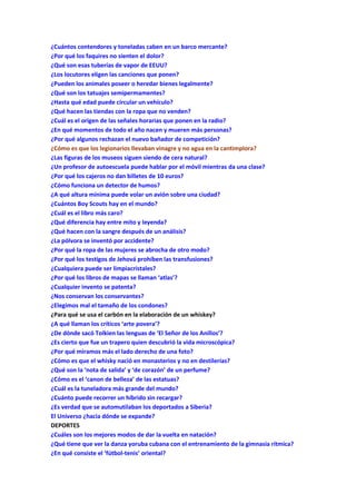 ¿Cuántos contendores y toneladas caben en un barco mercante?
¿Por qué los faquires no sienten el dolor?
¿Qué son esas tuberías de vapor de EEUU?
¿Los locutores eligen las canciones que ponen?
¿Pueden los animales poseer o heredar bienes legalmente?
¿Qué son los tatuajes semipermamentes?
¿Hasta qué edad puede circular un vehículo?
¿Qué hacen las tiendas con la ropa que no venden?
¿Cuál es el origen de las señales horarias que ponen en la radio?
¿En qué momentos de todo el año nacen y mueren más personas?
¿Por qué algunos rechazan el nuevo bañador de competición?
¿Cómo es que los legionarios llevaban vinagre y no agua en la cantimplora?
¿Las figuras de los museos siguen siendo de cera natural?
¿Un profesor de autoescuela puede hablar por el móvil mientras da una clase?
¿Por qué los cajeros no dan billetes de 10 euros?
¿Cómo funciona un detector de humos?
¿A qué altura mínima puede volar un avión sobre una ciudad?
¿Cuántos Boy Scouts hay en el mundo?
¿Cuál es el libro más caro?
¿Qué diferencia hay entre mito y leyenda?
¿Qué hacen con la sangre después de un análisis?
¿La pólvora se inventó por accidente?
¿Por qué la ropa de las mujeres se abrocha de otro modo?
¿Por qué los testigos de Jehová prohíben las transfusiones?
¿Cualquiera puede ser limpiacristales?
¿Por qué los libros de mapas se llaman ‘atlas’?
¿Cualquier invento se patenta?
¿Nos conservan los conservantes?
¿Elegimos mal el tamaño de los condones?
¿Para qué se usa el carbón en la elaboración de un whiskey?
¿A qué llaman los críticos ‘arte povera’?
¿De dónde sacó Tolkien las lenguas de ‘El Señor de los Anillos’?
¿Es cierto que fue un trapero quien descubrió la vida microscópica?
¿Por qué miramos más el lado derecho de una foto?
¿Cómo es que el whisky nació en monasterios y no en destilerías?
¿Qué son la ‘nota de salida’ y ‘de corazón’ de un perfume?
¿Cómo es el ‘canon de belleza’ de las estatuas?
¿Cuál es la tuneladora más grande del mundo?
¿Cuánto puede recorrer un híbrido sin recargar?
¿Es verdad que se automutilaban los deportados a Siberia?
El Universo ¿hacia dónde se expande?
DEPORTES
¿Cuáles son los mejores modos de dar la vuelta en natación?
¿Qué tiene que ver la danza yoruba cubana con el entrenamiento de la gimnasia rítmica?
¿En qué consiste el ‘fútbol-tenis’ oriental?
 