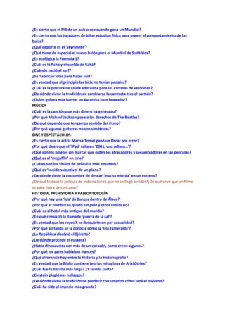 ¿Es cierto que el PIB de un país crece cuando gana un Mundial?
¿Es cierto que los jugadores de billar estudian física para prever el comportamiento de las
bolas?
¿Qué deporte es el ‘skyrunner’?
¿Qué tiene de especial el nuevo balón para el Mundial de Sudáfrica?
¿Es ecológica la Fórmula 1?
¿Cuál es la ficha y el sueldo de Kaká?
¿Cuándo nació el surf?
¿Se ‘fabrican’ olas para hacer surf?
¿Es verdad que al principio las bicis no tenían pedales?
¿Cuál es la postura de salida adecuada para las carreras de velocidad?
¿De dónde viene la tradición de cambiarse la camiseta tras el partido?
¿Quién golpea más fuerte, un karateka o un boxeador?
MÚSICA
¿Cuál es la canción que más dinero ha generado?
¿Por qué Michael Jackson poseía los derechos de The Beatles?
¿De qué depende que tengamos sentido del ritmo?
¿Por qué algunas guitarras no son simétricas?
CINE Y ESPECTÁCULOS
¿Es cierto que la actriz Marisa Tomei ganó un Oscar por error?
¿Por qué dicen que el ‘iPad’ salía en ‘2001, una odisea…’?
¿Qué son los billetes sin marcar que piden los atracadores y secuestradores en las películas?
¿Qué es el ‘mcguffin’ en cine?
¿Cuáles son los títulos de películas más absurdos?
¿Qué es ‘sonido subjetivo’ de un plano?
¿De dónde viene la costumbre de desear ‘mucha mierda’ en un estreno?
¿De qué trataba la película de Indiana Jones que no se llegó a rodar?¿De qué sirve que un filme
se pase fuera de concurso?
HISTORIA, PREHISTORIA Y PALEONTOLOGÍA
¿Por qué hay una ‘isla’ de Burgos dentro de Álava?
¿Por qué el hombre se quedó sin pelo y otros simios no?
¿Cuál es el hotel más antiguo del mundo?
¿En qué consistió la llamada ‘guerra de la sal’?
¿Es verdad que los rayos X se descubrieron por casualidad?
¿Por qué a Irlanda se la conocía como la ‘Isla Esmeralda’?
¿La República disolvió el Ejército?
¿De dónde procede el euskera?
¿Había dinosaurios con más de un corazón, como creen algunos?
¿Por qué los zares hablaban francés?
¿Qué diferencia hay entre la historia y la historiografía?
¿Es verdad que la Biblia contiene teorías misóginas de Aristóteles?
¿Cuál fue la batalla más larga? ¿Y la más corta?
¿Einstein plagió sus hallazgos?
¿De dónde viene la tradición de predecir con un erizo cómo será el invierno?
¿Cuál ha sido el imperio más grande?
 
