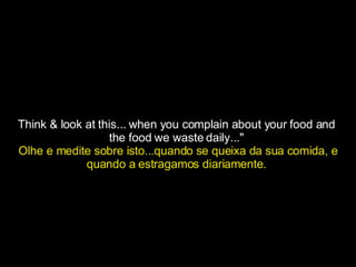 Think & look at this... when you complain about your food and  the food we waste daily..."  Olhe e medite sobre isto...quando se queixa da sua comida, e quando a estragamos diariamente.   