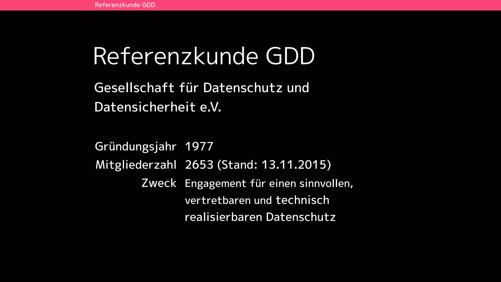 Referenzkunde GDD
Referenzkunde GDD
Gründungsjahr 1977
Mitgliederzahl 2653 (Stand: 13.11.2015)
Zweck Engagement für einen sinnvollen,
vertretbaren und technisch
realisierbaren Datenschutz
Gesellschaft für Datenschutz und  
Datensicherheit e.V.
 