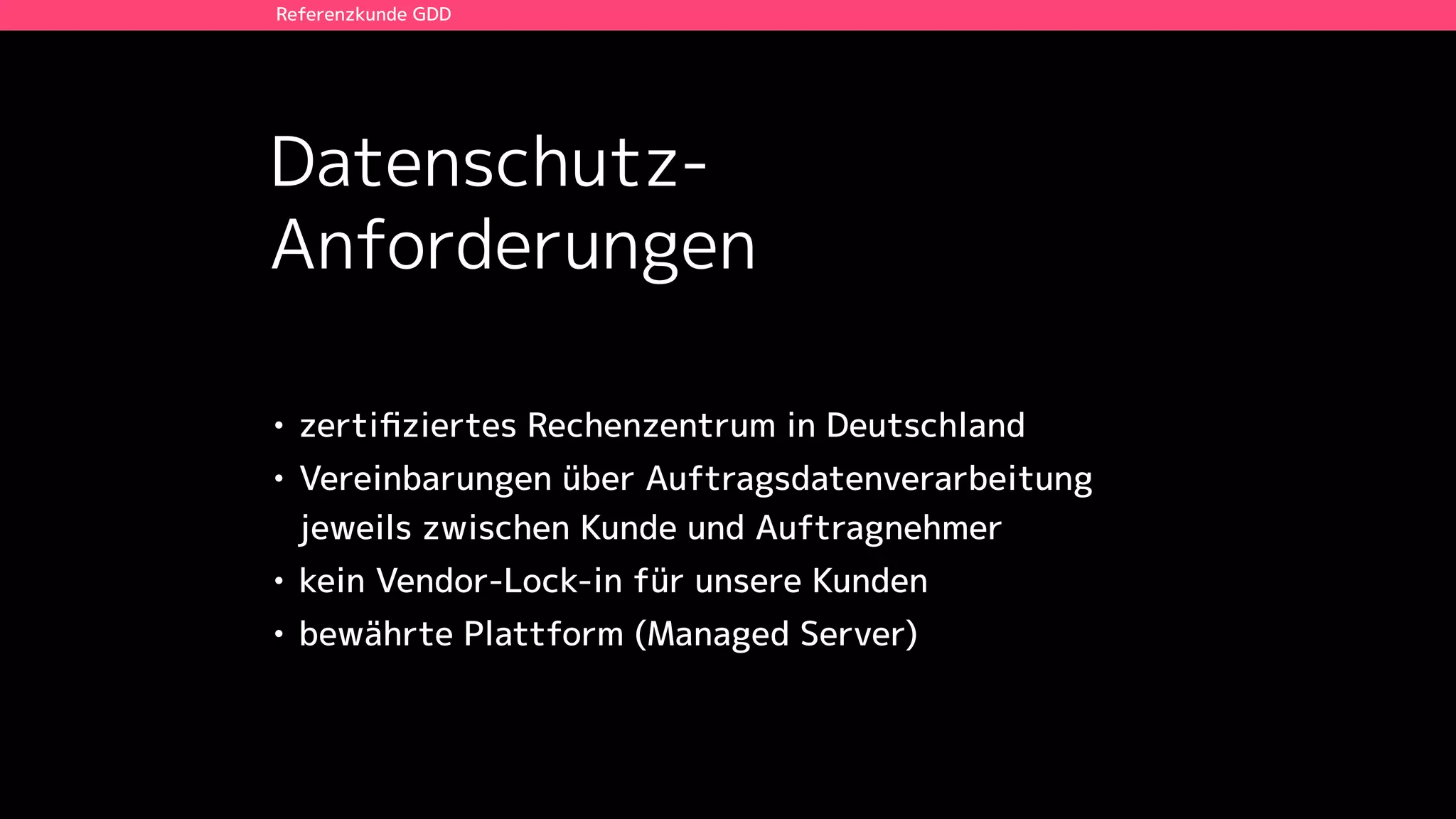 Datenschutz-
Anforderungen
Referenzkunde GDD
• zertiﬁziertes Rechenzentrum in Deutschland
• Vereinbarungen über Auftragsdatenverarbeitung
jeweils zwischen Kunde und Auftragnehmer
• kein Vendor-Lock-in für unsere Kunden
• bewährte Plattform (Managed Server)
 