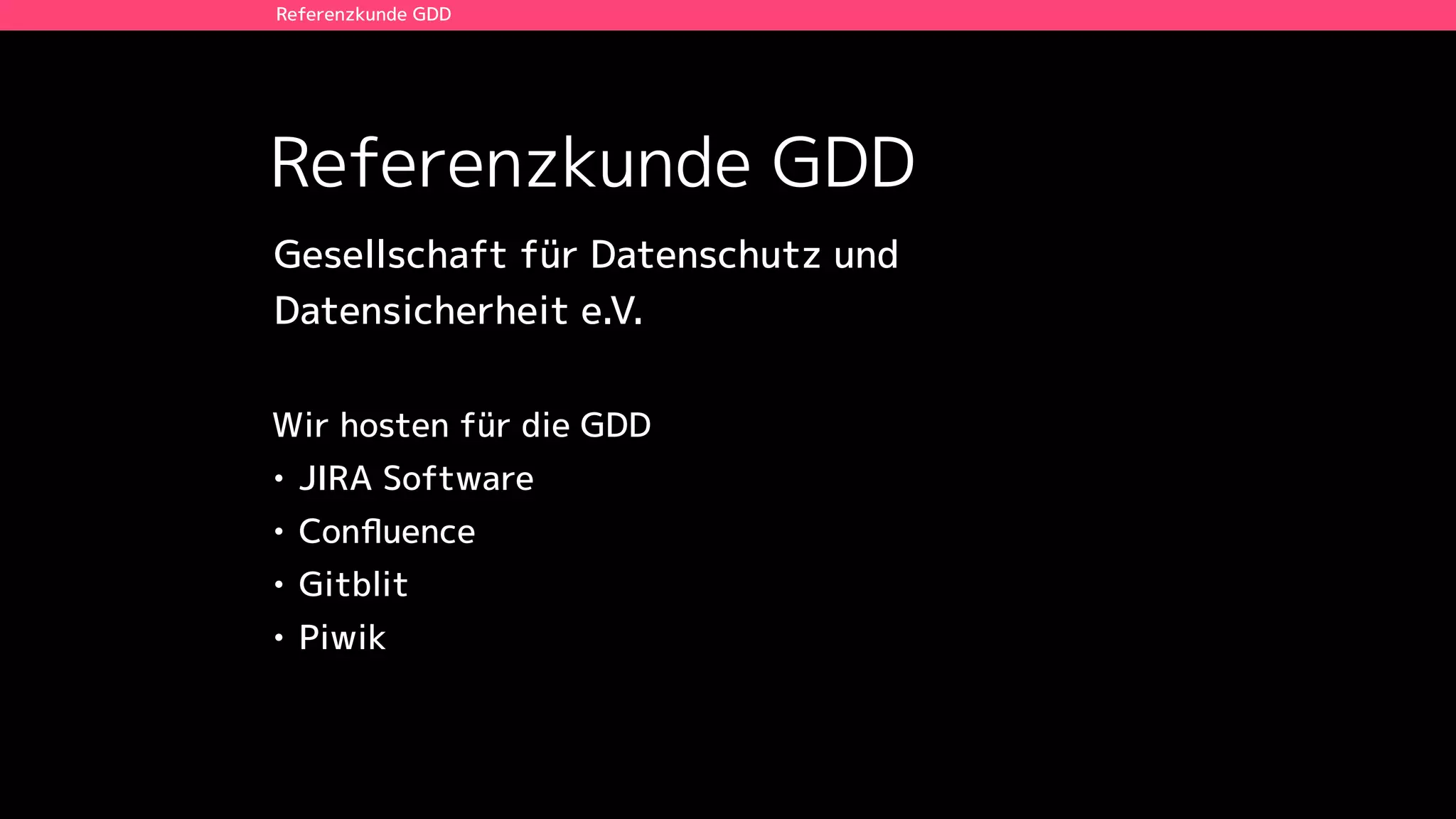 Referenzkunde GDD
Referenzkunde GDD
Wir hosten für die GDD
• JIRA Software
• Conﬂuence
• Gitblit
• Piwik
Gesellschaft für Datenschutz und  
Datensicherheit e.V.
 
