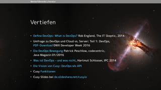 Vertiefen
• Deﬁne DevOps: What is DevOps? Rob England, The IT Skeptic, 2014
• Umfrage zu DevOps und Cloud vs. Server: Teil 1: DevOps,  
PDF-Download DWX Developer Week 2016
• Die DevOps Bewegung Patrick Peschlow, codecentric,  
Java Magazin 01/2016
• Was ist DevOps – und was nicht, Hartmut Schlosser, IPC 2014
• Die Vision von Cusy: DevOps als API
• Cusy Funktionen
• Cusy Slides bei de.slideshare.net/cusyio
Weiterführende Literatur
 
