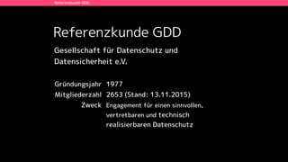 Referenzkunde GDD
Referenzkunde GDD
Gründungsjahr 1977
Mitgliederzahl 2653 (Stand: 13.11.2015)
Zweck Engagement für einen sinnvollen,
vertretbaren und technisch
realisierbaren Datenschutz
Gesellschaft für Datenschutz und  
Datensicherheit e.V.
 