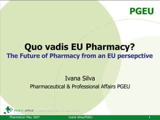 Quo vadis EU Pharmacy? The Future of Pharmacy from an EU persepctive Ivana Silva Pharmaceutical & Professional Affairs PGEU 