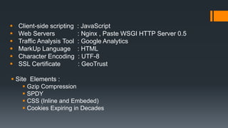  Client-side scripting : JavaScript
 Web Servers : Nginx , Paste WSGI HTTP Server 0.5
 Traffic Analysis Tool : Google Analytics
 MarkUp Language : HTML
 Character Encoding : UTF-8
 SSL Certificate : GeoTrust
 Site Elements :
 Gzip Compression
 SPDY
 CSS (Inline and Embeded)
 Cookies Expiring in Decades
 
