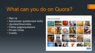 What can you do on Quora?
 Sign up
 Ask/answer questions(or both)
 Upvotes/Downvotes
 Follow pages/questions
 Private Chats
 Credits
 