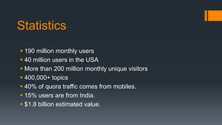 Statistics
 190 million monthly users
 40 million users in the USA
 More than 200 million monthly unique visitors
 400,000+ topics
 40% of quora traffic comes from mobiles.
 15% users are from India.
 $1.8 billion estimated value.
 