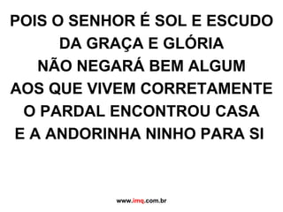 POIS O SENHOR É SOL E ESCUDO DA GRAÇA E GLÓRIA NÃO NEGARÁ BEM ALGUM AOS QUE VIVEM CORRETAMENTE O PARDAL ENCONTROU CASA E A ANDORINHA NINHO PARA SI  www. imq .com.br 
