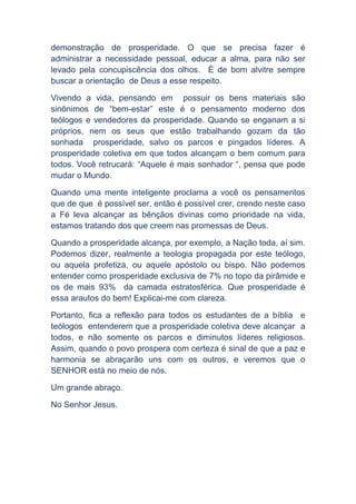 demonstração de prosperidade. O que se precisa fazer é
administrar a necessidade pessoal, educar a alma, para não ser
levado pela concupiscência dos olhos. É de bom alvitre sempre
buscar a orientação de Deus a esse respeito.
Vivendo a vida, pensando em possuir os bens materiais são
sinônimos de “bem-estar” este é o pensamento moderno dos
teólogos e vendedores da prosperidade. Quando se enganam a si
próprios, nem os seus que estão trabalhando gozam da tão
sonhada prosperidade, salvo os parcos e pingados líderes. A
prosperidade coletiva em que todos alcançam o bem comum para
todos. Você retrucará: “Aquele é mais sonhador “, pensa que pode
mudar o Mundo.
Quando uma mente inteligente proclama a você os pensamentos
que de que é possível ser, então é possível crer, crendo neste caso
a Fé leva alcançar as bênçãos divinas como prioridade na vida,
estamos tratando dos que creem nas promessas de Deus.
Quando a prosperidade alcança, por exemplo, a Nação toda, aí sim.
Podemos dizer, realmente a teologia propagada por este teólogo,
ou aquela profetiza, ou aquele apóstolo ou bispo. Não podemos
entender como prosperidade exclusiva de 7% no topo da pirâmide e
os de mais 93% da camada estratosférica. Que prosperidade é
essa arautos do bem! Explicai-me com clareza.
Portanto, fica a reflexão para todos os estudantes de a bíblia e
teólogos entenderem que a prosperidade coletiva deve alcançar a
todos, e não somente os parcos e diminutos líderes religiosos.
Assim, quando o povo prospera com certeza é sinal de que a paz e
harmonia se abraçarão uns com os outros, e veremos que o
SENHOR está no meio de nós.
Um grande abraço.
No Senhor Jesus.

 