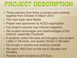  Three partners from three countries were working
together from October to March 2013
 The main topic were Media
 Project was sponsored by ACES organization
 Our project outcome was internet magazine
 We studied advantages and disadvantages of the
Internet, especially Facebook
 8 students visited Slovakia and Hungary, one student
Laško in Slovenia, one student Senec in Slovakia
 We bought a camera and working material
 We spent 1600 Euro on the trip to Slovakia and
Hungary
 Parents board donated us 270 Euro
 