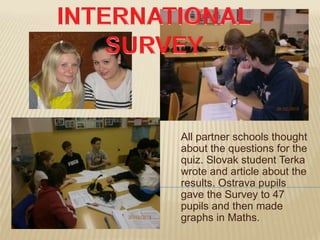 All partner schools thought
about the questions for the
quiz. Slovak student Terka
wrote and article about the
results. Ostrava pupils
gave the Survey to 47
pupils and then made
graphs in Maths.
 
