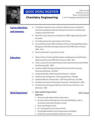 11 Rue Civiale
              QUOC DUNG NGUYEN                                                      75010 Paris, France
                                                                                 Phone: (33) 0634167010
               Chemistry Engineering                               E-mail: dzungnguyenquoc@gmail.com




Career objectives   •   To build up a long-term career in food and chemical science, all related to
                        operations management with clear development chances in a multinational
and summary
                        company and growth with it.
                    •   More than 5 years of practise and experience in R&D, engineering and control
                        the quality
                    •   Currently supervise the supermarket in Paris, France
                    •   Licensed Chemical since 2005 and Master of Science Technology Mention Basic
                        Management and Chemistry Engineering, University UPMC (Paris 6 France),
                        2009 – 2011
                    •   Result-oriented and a conscientious worker


Education           •   Master of Science Technology Mention Basic and Management and Chemistry
                        Engineering, University UPMC (Paris 6 France), 2009 – 2011
                    •   Grade 2 years in Business Administration, University of Economics Ho Chi Minh
                        City (Vietnam) 2007 – 2009
                    •   Certificate HACCP (The Hazard Analysis Critical Control Point System),
                        Vinacontrol (Vietnam) – 02/2008
                    •   Certificate ISO 9001: 2000, Vinacontrol (Vietnam) – 10/2007
                    •   Certificate Time management - THP Group (Vietnam) – 01/2006
                    •   Certificate Effective communication – THP Group (Vietnam) – 01/2006
                    •   B.A Degree in Chemical of the Sciences University – Hue (Vietnam) – 2005
                    •   Certificate Clean Development Mechanic of the Sciences University – Hue
                        (Vietnam) – 2004

                    •   Super market Franpix, France
Work Experience                                                                             2010 - Present
                        Supervisor
                           Ensure the right implementation of procedures
                           Be aware of factors affecting sales, costs and profitability in order to
                           recommend action that will improve results
                           Stock and shrinkage control
                           Re - ordering and control rotation of stock
                           Provide high standards of lay-out presentation and display
                           Provide the required standards of customer service
 
