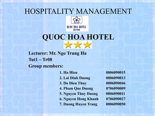 HOSPITALITY MANAGEMENT QUOC HOA HOTEL Lecturer: Mr. Ngo Trung Ha Tut1 – Tr08 Group members: 1.  Ha Hieu  0806090015 2. Lai Dinh Duong 0806090013  3. Do Dieu Thuy 0806090046 4. Pham Que Duong 0706090009 5. Nguyen Thuy Duong  0806090011 6. Nguyen Hong Khanh  0706090027 7. Duong Huyen Trang 0806090050 