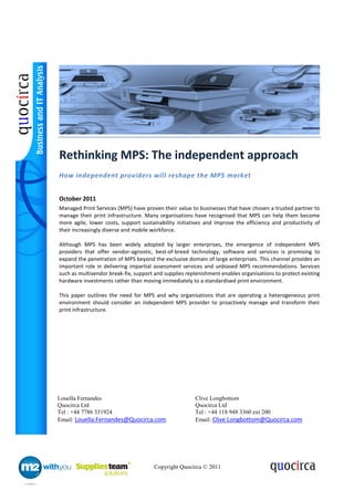 Rethinking MPS: The independent approach
How independent providers will reshape the MPS market


October 2011
Managed Print Services (MPS) have proven their value to businesses that have chosen a trusted partner to
manage their print infrastructure. Many organisations have recognised that MPS can help them become
more agile, lower costs, support sustainability initiatives and improve the efficiency and productivity of
their increasingly diverse and mobile workforce.

Although MPS has been widely adopted by larger enterprises, the emergence of independent MPS
providers that offer vendor-agnostic, best-of-breed technology, software and services is promising to
expand the penetration of MPS beyond the exclusive domain of large enterprises. This channel provides an
important role in delivering impartial assessment services and unbiased MPS recommendations. Services
such as multivendor break-fix, support and supplies replenishment enables organisations to protect existing
hardware investments rather than moving immediately to a standardised print environment.

This paper outlines the need for MPS and why organisations that are operating a heterogeneous print
environment should consider an independent MPS provider to proactively manage and transform their
print infrastructure.




Louella Fernandes                                      Clive Longbottom
Quocirca Ltd                                           Quocirca Ltd
Tel : +44 7786 331924                                  Tel : +44 118 948 3360 ext 200
Email: Louella.Fernandes@Quocirca.com                  Email: Clive.Longbottom@Quocirca.com




                                      Copyright Quocirca © 2011
 