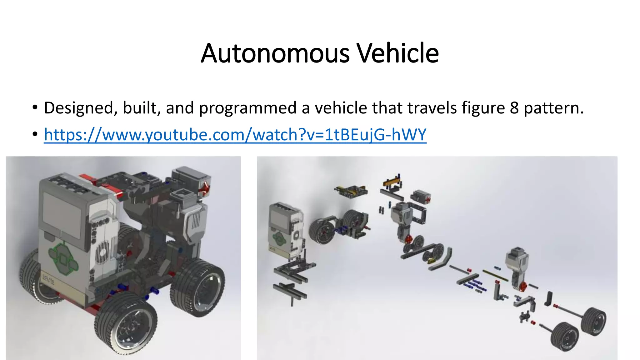 Autonomous Vehicle
• Designed, built, and programmed a vehicle that travels figure 8 pattern.
• https://www.youtube.com/watch?v=1tBEujG-hWY
 