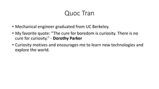 Quoc Tran
• Mechanical engineer graduated from UC Berkeley.
• My favorite quote: “The cure for boredom is curiosity. There is no
cure for curiosity.” - Dorothy Parker
• Curiosity motives and encourages me to learn new technologies and
explore the world.
 