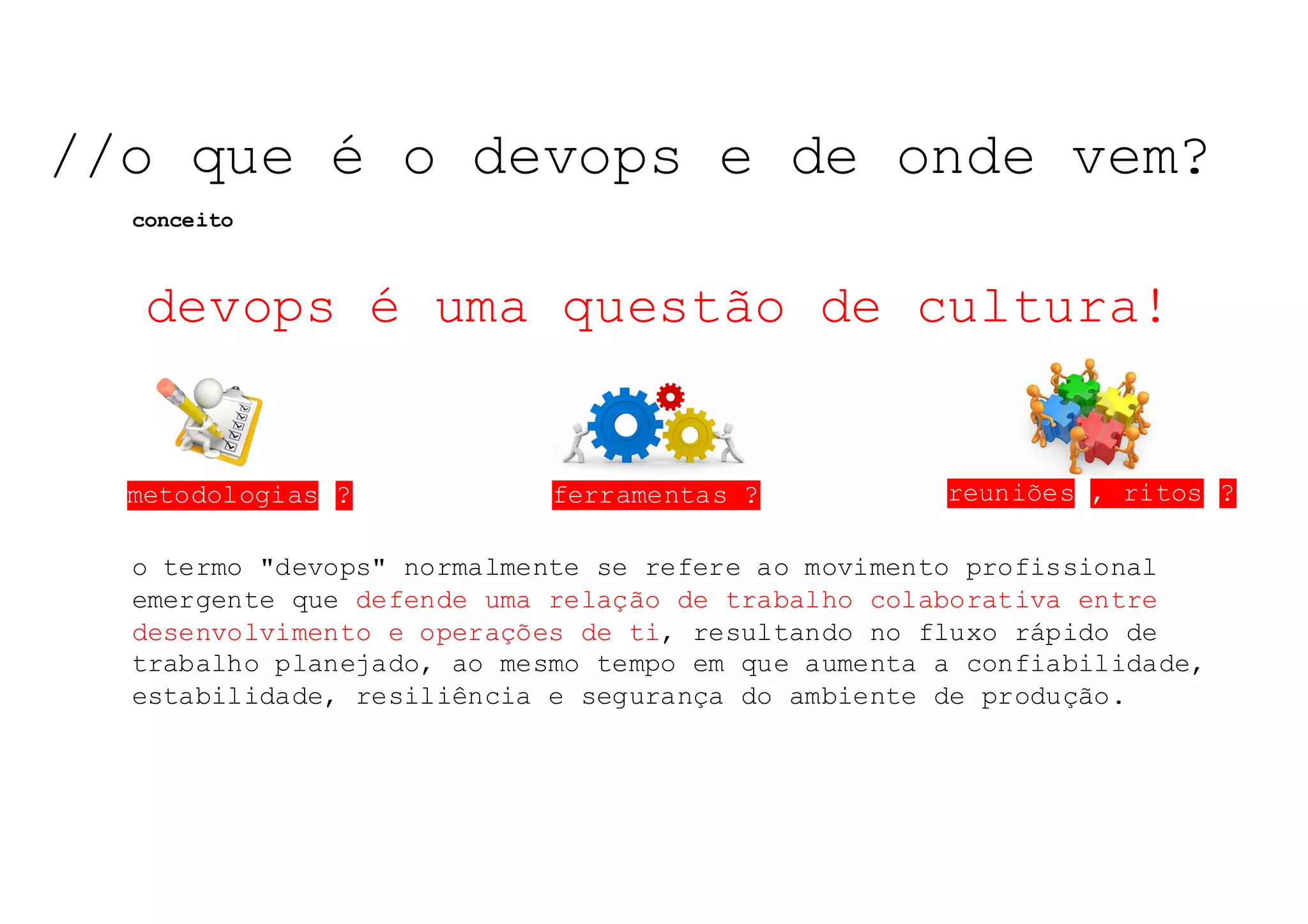 metodologias ?
o termo "devops" normalmente se refere ao movimento profissional
emergente que defende uma relação de trabalho colaborativa entre
desenvolvimento e operações de ti, resultando no fluxo rápido de
trabalho planejado, ao mesmo tempo em que aumenta a confiabilidade,
estabilidade, resiliência e segurança do ambiente de produção.
ferramentas ? reuniões , ritos ?
devops é uma questão de cultura!
NOSSO	TEMA	DE	HOJE:	NOSSO	TEMA	DE	HOJE:	NOSSO	TEMA	DE	HOJE:	//o que é o devops e de onde vem?
conceito
 