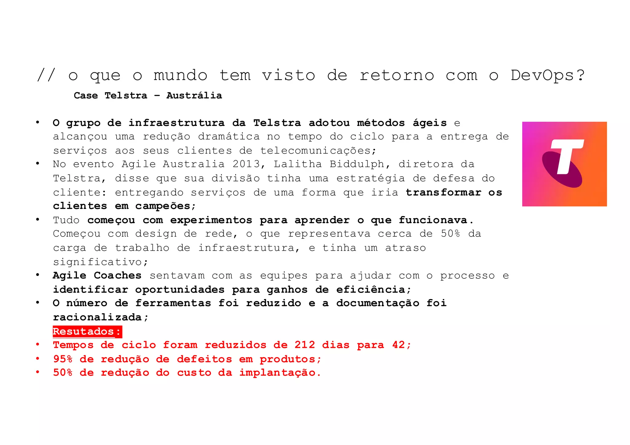 NOSSO	TEMA	DE	HOJE:	
• O grupo de infraestrutura da Telstra adotou métodos ágeis e
alcançou uma redução dramática no tempo do ciclo para a entrega de
serviços aos seus clientes de telecomunicações;
• No evento Agile Australia 2013, Lalitha Biddulph, diretora da
Telstra, disse que sua divisão tinha uma estratégia de defesa do
cliente: entregando serviços de uma forma que iria transformar os
clientes em campeões;
• Tudo começou com experimentos para aprender o que funcionava.
Começou com design de rede, o que representava cerca de 50% da
carga de trabalho de infraestrutura, e tinha um atraso
significativo;
• Agile Coaches sentavam com as equipes para ajudar com o processo e
identificar oportunidades para ganhos de eficiência;
• O número de ferramentas foi reduzido e a documentação foi
racionalizada;
• Resutados:
• Tempos de ciclo foram reduzidos de 212 dias para 42;
• 95% de redução de defeitos em produtos;
• 50% de redução do custo da implantação.
// o que o mundo tem visto de retorno com o DevOps?
Case Telstra – Austrália
 
