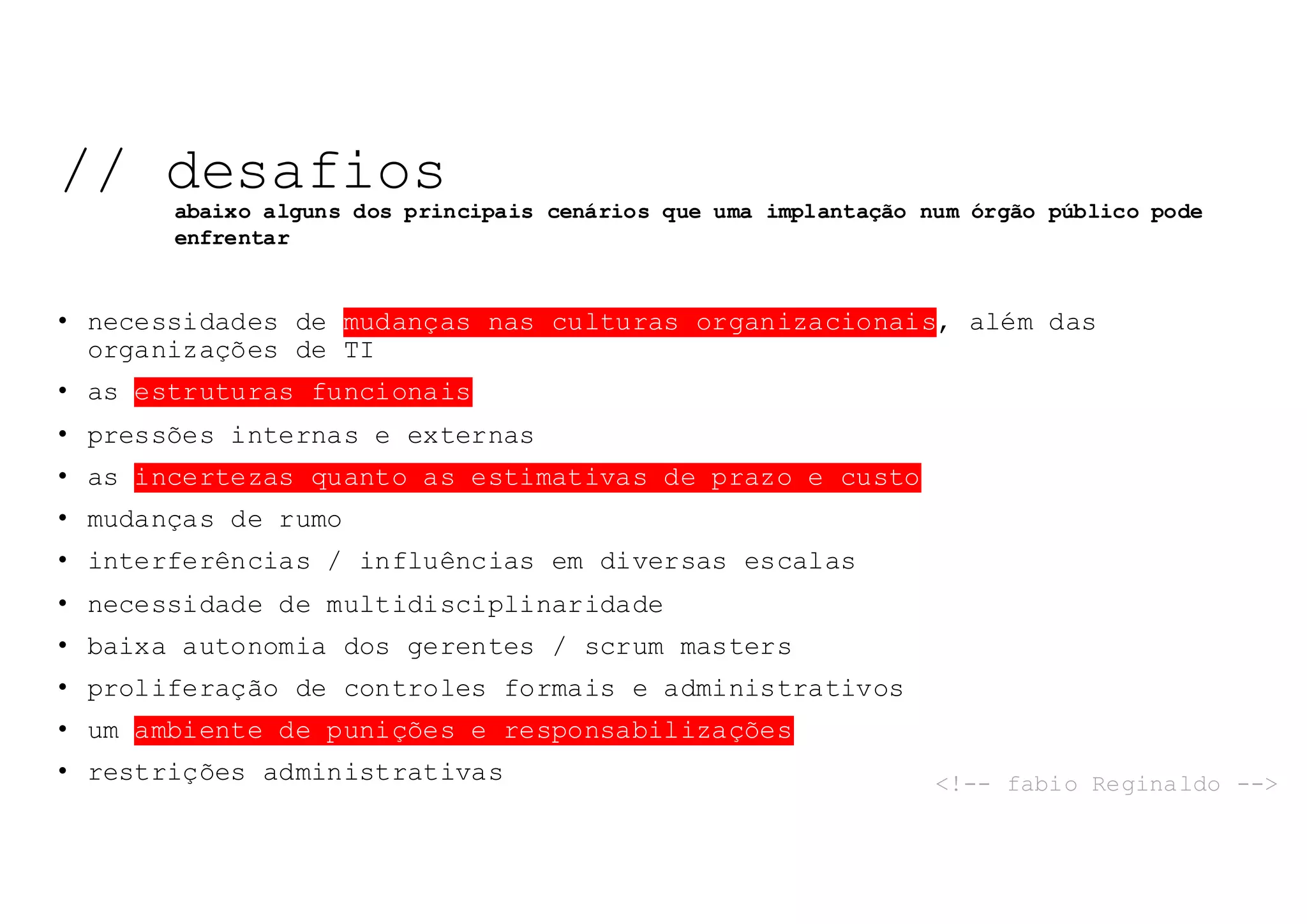 • necessidades de mudanças nas culturas organizacionais, além das
organizações de TI
• as estruturas funcionais
• pressões internas e externas
• as incertezas quanto as estimativas de prazo e custo
• mudanças de rumo
• interferências / influências em diversas escalas
• necessidade de multidisciplinaridade
• baixa autonomia dos gerentes / scrum masters
• proliferação de controles formais e administrativos
• um ambiente de punições e responsabilizações
• restrições administrativas
// desafios
abaixo alguns dos principais cenários que uma implantação num órgão público pode
enfrentar
<!-- fabio Reginaldo -->
 