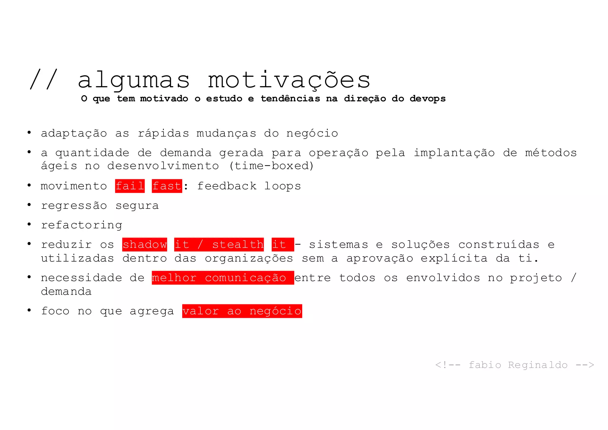 • adaptação as rápidas mudanças do negócio
• a quantidade de demanda gerada para operação pela implantação de métodos
ágeis no desenvolvimento (time-boxed)
• movimento fail fast: feedback loops
• regressão segura
• refactoring
• reduzir os shadow it / stealth it - sistemas e soluções construídas e
utilizadas dentro das organizações sem a aprovação explícita da ti.
• necessidade de melhor comunicação entre todos os envolvidos no projeto /
demanda
• foco no que agrega valor ao negócio
// algumas motivações
O que tem motivado o estudo e tendências na direção do devops
<!-- fabio Reginaldo -->
 