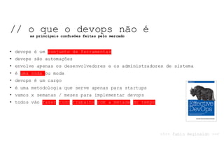 • devops é um conjunto de ferramentas
• devops são automações
• envolve apenas os desenvolvedores e os administradores de sistema
• é uma onda ou moda
• devops é um cargo
• é uma metodologia que serve apenas para startups
• vamos x semanas / meses para implementar devops
• todos vão fazer todo trabalho com a metade do tempo
// o que o devops não é
as principais confusões feitas pelo mercado
<!-- fabio Reginaldo -->
 