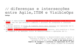 NOSSO	TEMA	DE	HOJE:	
"Agile foi fundamental no desenvolvimento para recuperar a
confiança no negócio, mas não intencionalmente deixou as
operações de TI para trás. DevOps é uma maneira para o
negócio de recuperar a confiança na organização de TI como
um todo". - Clyde Logue, fundador da StreamStep
• devops é especialmente complementar ao processo de desenvolvimento de software
agile, uma vez que estende e completa o processo de integração e liberação
contínua
• o devops permite um fluxo de trabalho muito mais contínuo nas operações de ti
evitando acúmulos e caos
• o devops tem um componente de mudança cultural inerente, pois modifica o fluxo
de trabalho e as medições locais de desenvolvimento e operações de ti.
// diferenças e intersecções
entre Agile,ITSM e VisibleOps
DevOps
 