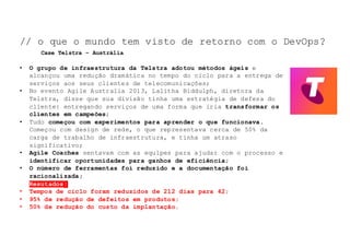 NOSSO	TEMA	DE	HOJE:	
• O grupo de infraestrutura da Telstra adotou métodos ágeis e
alcançou uma redução dramática no tempo do ciclo para a entrega de
serviços aos seus clientes de telecomunicações;
• No evento Agile Australia 2013, Lalitha Biddulph, diretora da
Telstra, disse que sua divisão tinha uma estratégia de defesa do
cliente: entregando serviços de uma forma que iria transformar os
clientes em campeões;
• Tudo começou com experimentos para aprender o que funcionava.
Começou com design de rede, o que representava cerca de 50% da
carga de trabalho de infraestrutura, e tinha um atraso
significativo;
• Agile Coaches sentavam com as equipes para ajudar com o processo e
identificar oportunidades para ganhos de eficiência;
• O número de ferramentas foi reduzido e a documentação foi
racionalizada;
• Resutados:
• Tempos de ciclo foram reduzidos de 212 dias para 42;
• 95% de redução de defeitos em produtos;
• 50% de redução do custo da implantação.
// o que o mundo tem visto de retorno com o DevOps?
Case Telstra – Austrália
 