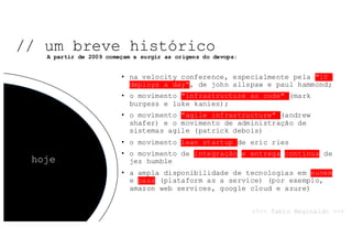 • na velocity conference, especialmente pela "10
deploys a day", de john allspaw e paul hammond;
• o movimento "infrastructure as code" (mark
burgess e luke kanies);
• o movimento "agile infrastructure" (andrew
shafer) e o movimento de administração de
sistemas agile (patrick debois)
• o movimento lean startup de eric ries
• o movimento de integração e entrega contínua de
jez humble
• a ampla disponibilidade de tecnologias em nuvem
e paas (plataform as a service) (por exemplo,
amazon web services, google cloud e azure)
// um breve histórico
hoje
A partir de 2009 começam a surgir as origens do devops:
<!-- fabio Reginaldo -->
 