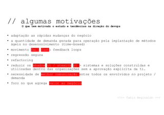 • adaptação as rápidas mudanças do negócio
• a quantidade de demanda gerada para operação pela implantação de métodos
ágeis no desenvolvimento (time-boxed)
• movimento fail fast: feedback loops
• regressão segura
• refactoring
• reduzir os shadow it / stealth it - sistemas e soluções construídas e
utilizadas dentro das organizações sem a aprovação explícita da ti.
• necessidade de melhor comunicação entre todos os envolvidos no projeto /
demanda
• foco no que agrega valor ao negócio
// algumas motivações
O que tem motivado o estudo e tendências na direção do devops
<!-- fabio Reginaldo -->
 