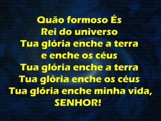 Quão formoso És  Rei do universo  Tua glória enche a terra  e enche os céus  Tua glória enche a terra  Tua glória enche os céus  Tua glória enche minha vida, SENHOR!    
