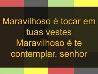 Maravilhoso é tocar em 
tuas vestes 
Maravilhoso é te 
contemplar, senhor 
