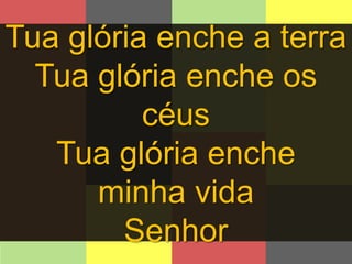 Tua glória enche a terra 
Tua glória enche os 
céus 
Tua glória enche 
minha vida 
Senhor 
 
