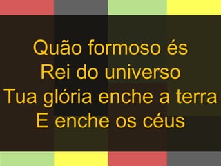 Quão formoso és 
Rei do universo 
Tua glória enche a terra 
E enche os céus 
 